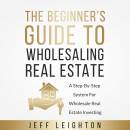 The Beginner's Guide To Wholesaling Real Estate: A Step-By-Step System For Wholesale Real Estate Investing