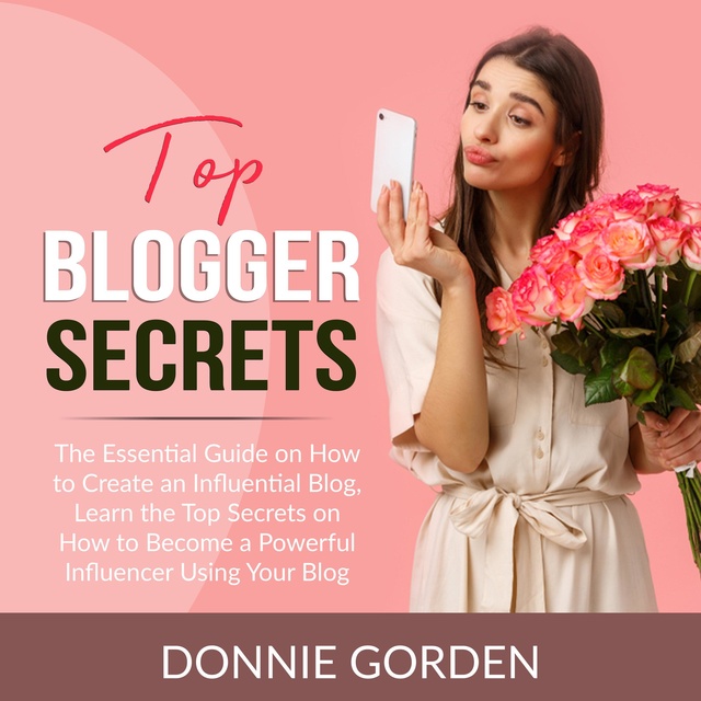 Top Blogger Secrets: The Essential Guide on How to Create an Influential Blog, Learn the Top Secrets on How to Become a Powerful Influencer Using Your Blog