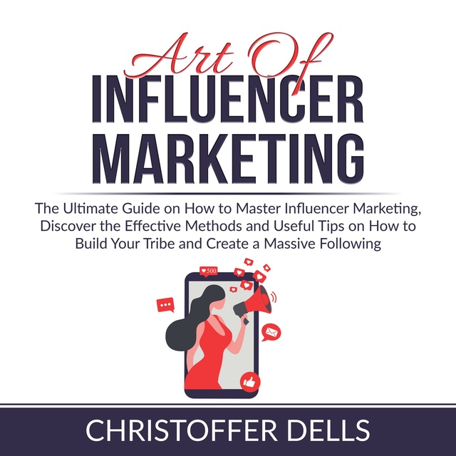 Art of Influencer Marketing: The Ultimate Guide on How to Master Influencer Marketing, Discover the Effective Methods and Useful Tips on How to Build Your Tribe and Create a Massive Following
