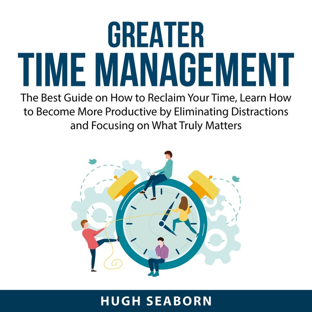 Greater Time Management: The Best Guide on How to Reclaim Your Time, Learn How to Become More Productive by Eliminating Distractions and Focusing on What Truly Matters
