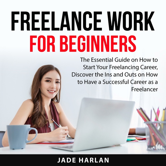 Freelance Work for Beginners: The Essential Guide on How to Start Your Freelancing Career, Discover the Ins and Outs on How to Have a Successful Career as a Freelancer