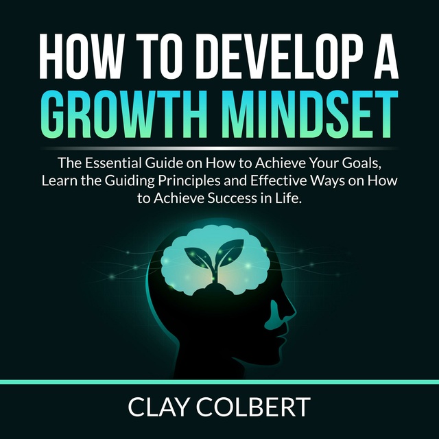 How to Develop a Growth Mindset: The Essential Guide on How to Achieve Your Goals, Learn the Guiding Principles and Effective Ways on How to Achieve Success in Life.